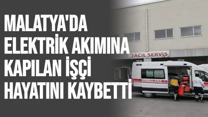 Malatya'da Elektrik akımına kapılan işçi hayatını kaybetti