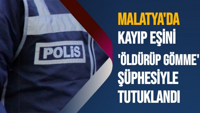 Malatya'da Kayıp eşini 'öldürüp gömme' şüphesiyle tutuklandı